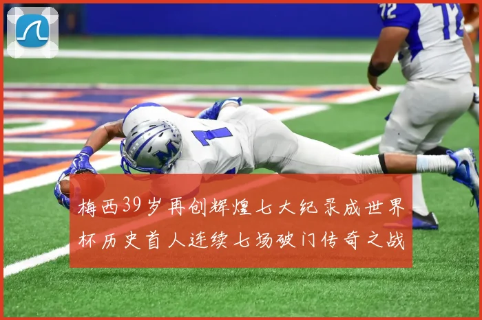 梅西39岁再创辉煌七大纪录成世界杯历史首人连续七场破门传奇之战