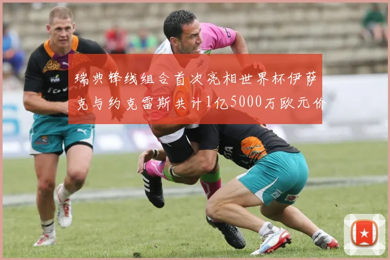 瑞典锋线组合首次亮相世界杯伊萨克与约克雷斯共计1亿5000万欧元价值