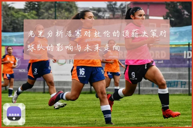 老里分析活塞对杜伦的顶薪决策对球队的影响与未来走向
