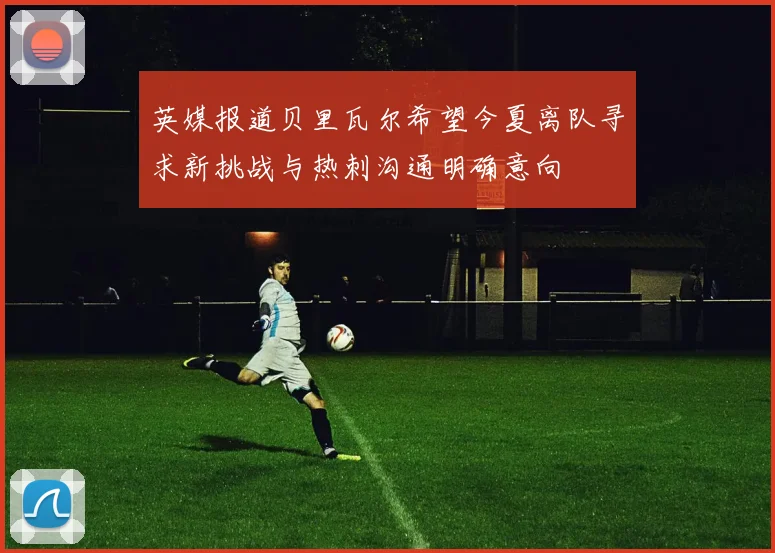 英媒报道贝里瓦尔希望今夏离队寻求新挑战与热刺沟通明确意向