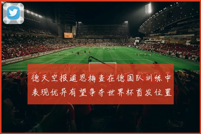 德天空报道恩梅查在德国队训练中表现优异有望争夺世界杯首发位置