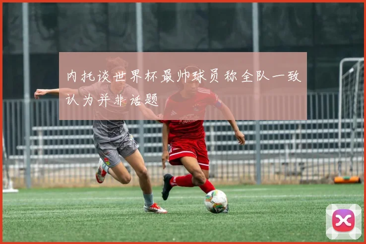 内托谈世界杯最帅球员称全队一致认为并非话题