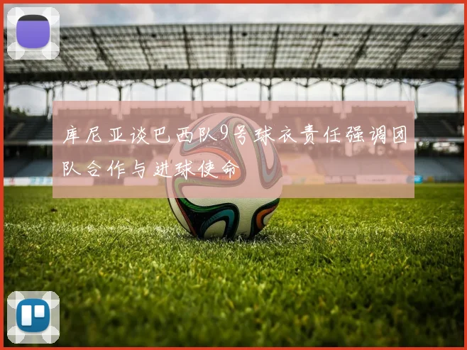 库尼亚谈巴西队9号球衣责任强调团队合作与进球使命