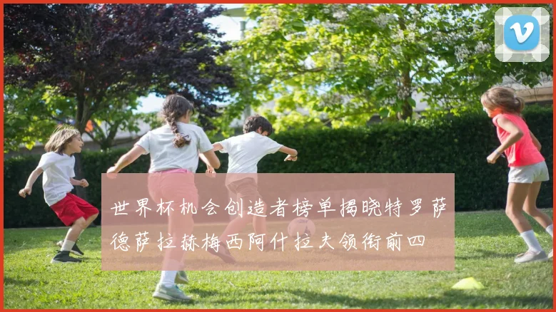 世界杯机会创造者榜单揭晓特罗萨德萨拉赫梅西阿什拉夫领衔前四