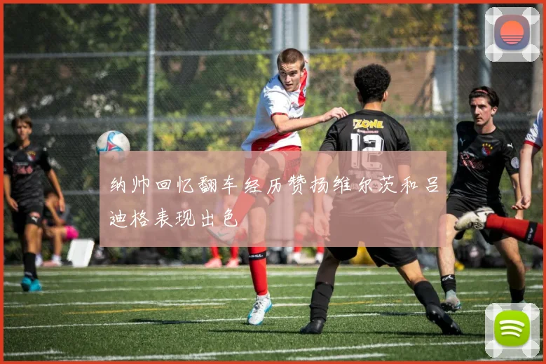 纳帅回忆翻车经历赞扬维尔茨和吕迪格表现出色