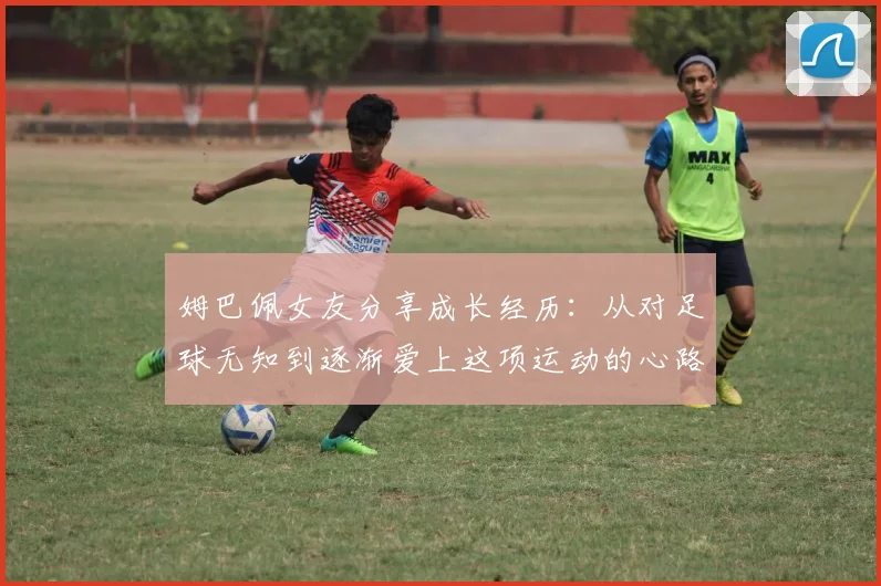 姆巴佩女友分享成长经历：从对足球无知到逐渐爱上这项运动的心路历程